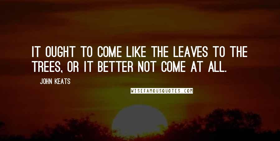 John Keats quotes: It ought to come like the leaves to the trees, or it better not come at all. John Keats quotes: It ought to come like the leaves to the trees, or it better not come at all.
