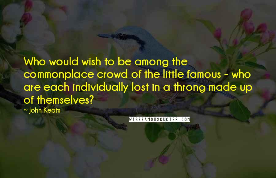John Keats quotes: Who would wish to be among the commonplace crowd of the little famous - who are each individually lost in a throng made up of themselves? John Keats quotes: Who would wish to be among the commonplace crowd of the little famous - who are each individually lost in a throng made up of themselves?