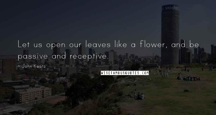 John Keats quotes: Let us open our leaves like a flower, and be passive and receptive.