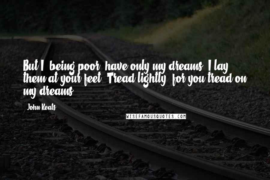John Keats quotes: But I, being poor, have only my dreams. I lay them at your feet. Tread lightly, for you tread on my dreams. John Keats quotes: But I, being poor, have only my dreams. I lay them at your feet. Tread lightly, for you tread on my dreams.