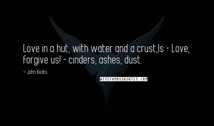 John Keats quotes: Love in a hut, with water and a crust,Is - Love, forgive us! - cinders, ashes, dust. John Keats quotes: Love in a hut, with water and a crust,Is - Love, forgive us! - cinders, ashes, dust.