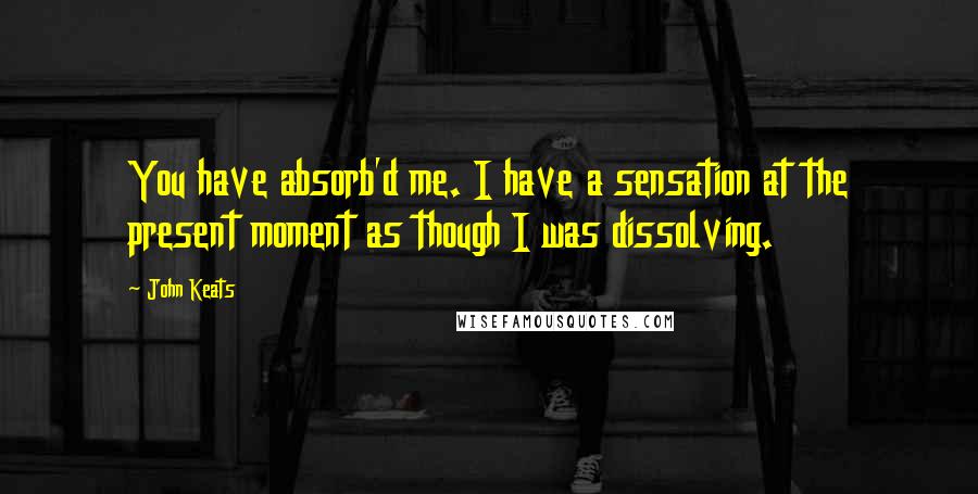 John Keats quotes: You have absorb'd me. I have a sensation at the present moment as though I was dissolving. John Keats quotes: You have absorb'd me. I have a sensation at the present moment as though I was dissolving.