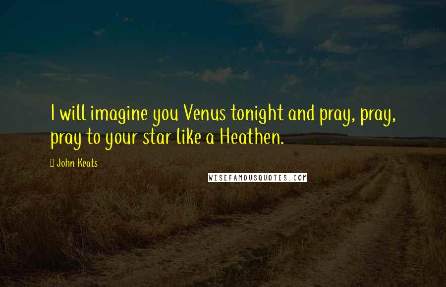 John Keats quotes: I will imagine you Venus tonight and pray, pray, pray to your star like a Heathen.