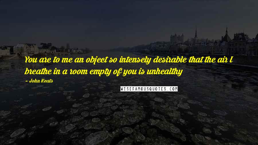 John Keats quotes: You are to me an object so intensely desirable that the air I breathe in a room empty of you is unhealthy