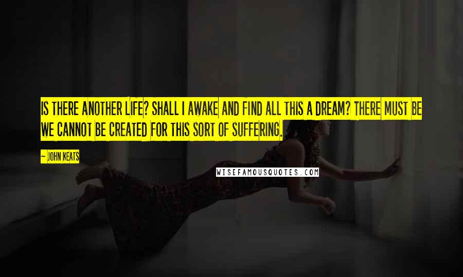 John Keats quotes: Is there another Life? Shall I awake and find all this a dream? There must be we cannot be created for this sort of suffering.