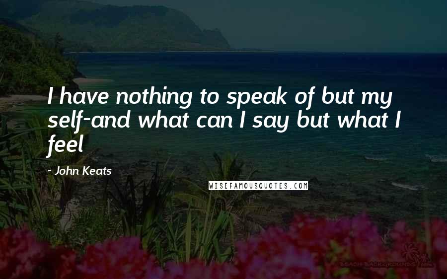 John Keats quotes: I have nothing to speak of but my self-and what can I say but what I feel