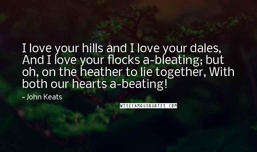 John Keats quotes: I love your hills and I love your dales, And I love your flocks a-bleating; but oh, on the heather to lie together, With both our hearts a-beating! John Keats quotes: I love your hills and I love your dales, And I love your flocks a-bleating; but oh, on the heather to lie together, With both our hearts a-beating!