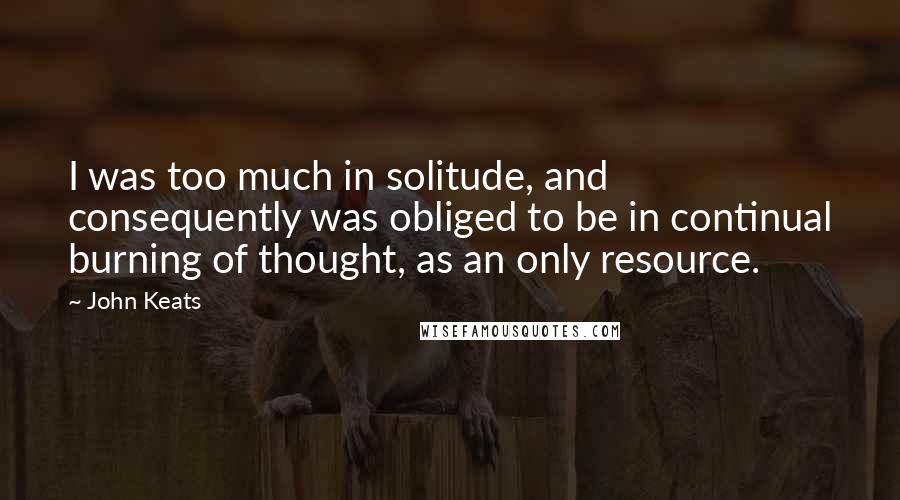 John Keats quotes: I was too much in solitude, and consequently was obliged to be in continual burning of thought, as an only resource.