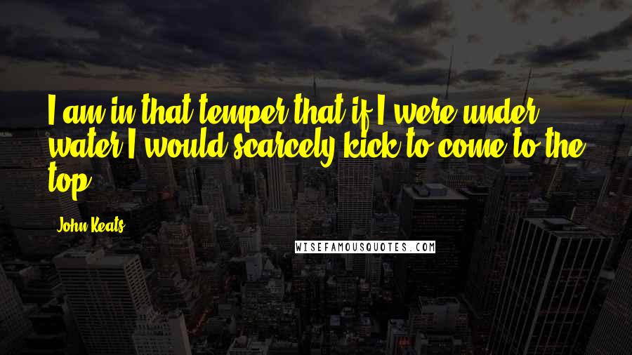 John Keats quotes: I am in that temper that if I were under water I would scarcely kick to come to the top. John Keats quotes: I am in that temper that if I were under water I would scarcely kick to come to the top.
