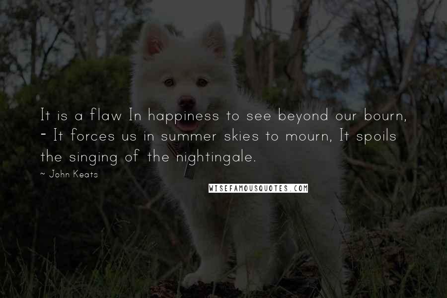 John Keats quotes: It is a flaw In happiness to see beyond our bourn, - It forces us in summer skies to mourn, It spoils the singing of the nightingale. John Keats quotes: It is a flaw In happiness to see beyond our bourn, - It forces us in summer skies to mourn, It spoils the singing of the nightingale.