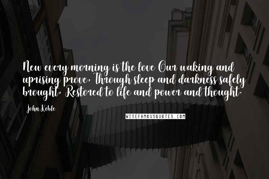 John Keble quotes: New every morning is the love Our waking and uprising prove, Through sleep and darkness safely brought, Restored to life and power and thought. John Keble quotes: New every morning is the love Our waking and uprising prove, Through sleep and darkness safely brought, Restored to life and power and thought.