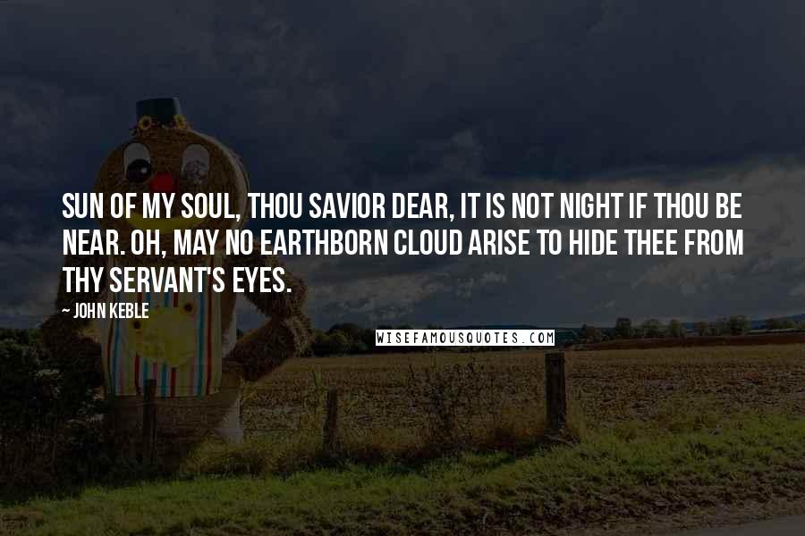 John Keble quotes: Sun of my soul, thou Savior dear, It is not night if thou be near. Oh, may no earthborn cloud arise To hide thee from thy servant's eyes. John Keble quotes: Sun of my soul, thou Savior dear, It is not night if thou be near. Oh, may no earthborn cloud arise To hide thee from thy servant's eyes.