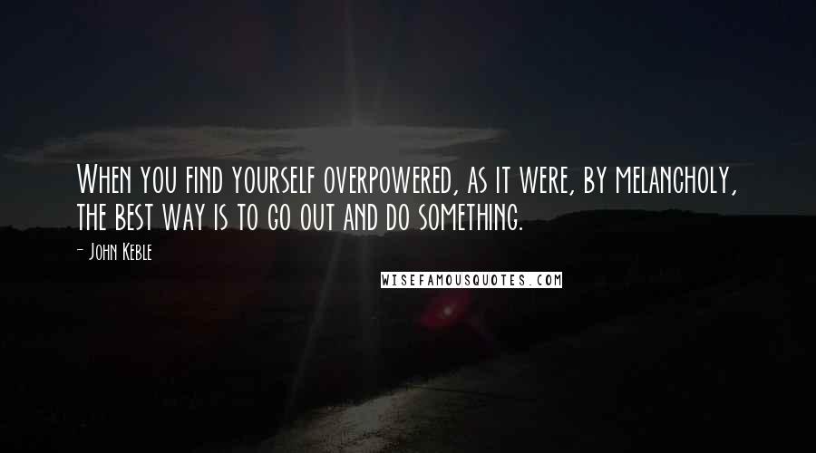 John Keble quotes: When you find yourself overpowered, as it were, by melancholy, the best way is to go out and do something. John Keble quotes: When you find yourself overpowered, as it were, by melancholy, the best way is to go out and do something.