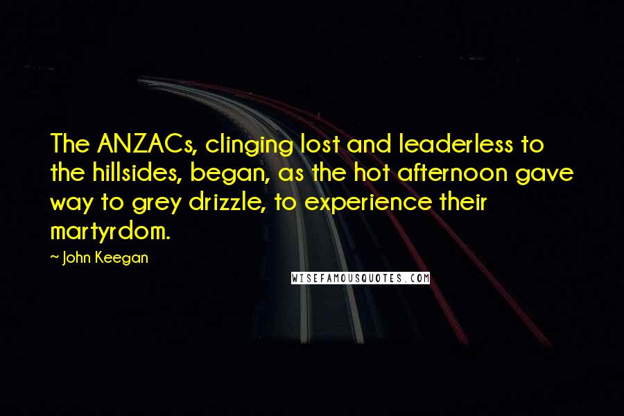 John Keegan quotes: The ANZACs, clinging lost and leaderless to the hillsides, began, as the hot afternoon gave way to grey drizzle, to experience their martyrdom.