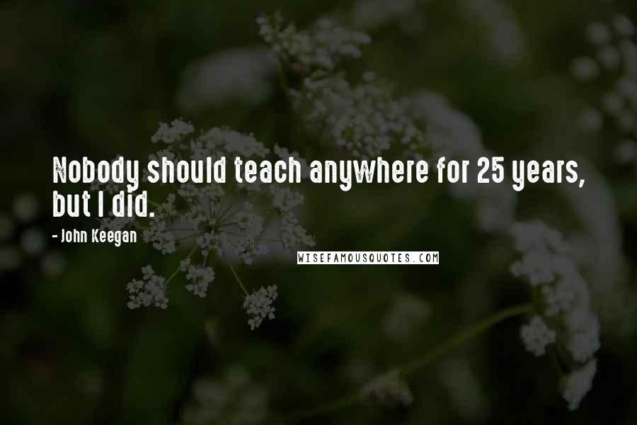 John Keegan quotes: Nobody should teach anywhere for 25 years, but I did.