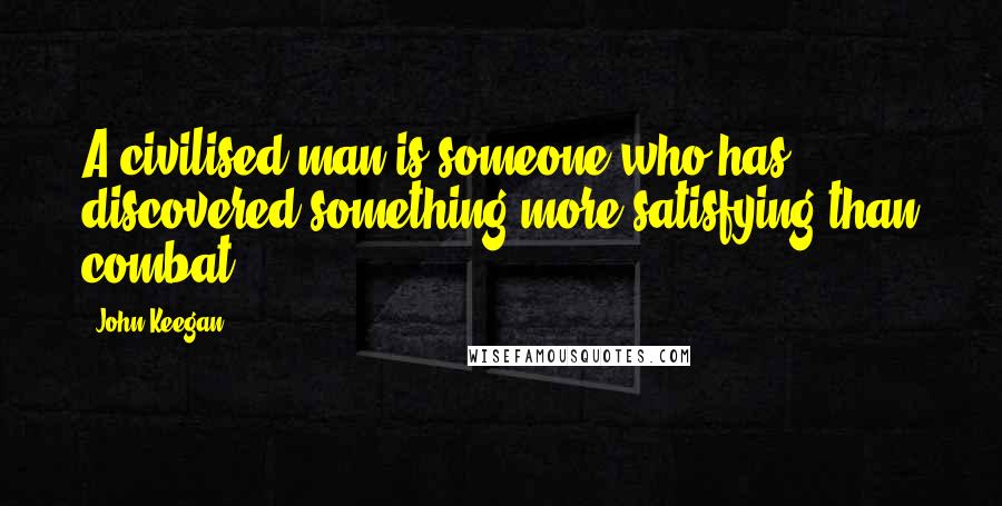 John Keegan quotes: A civilised man is someone who has discovered something more satisfying than combat.