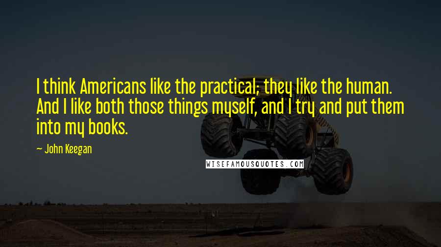 John Keegan quotes: I think Americans like the practical; they like the human. And I like both those things myself, and I try and put them into my books.