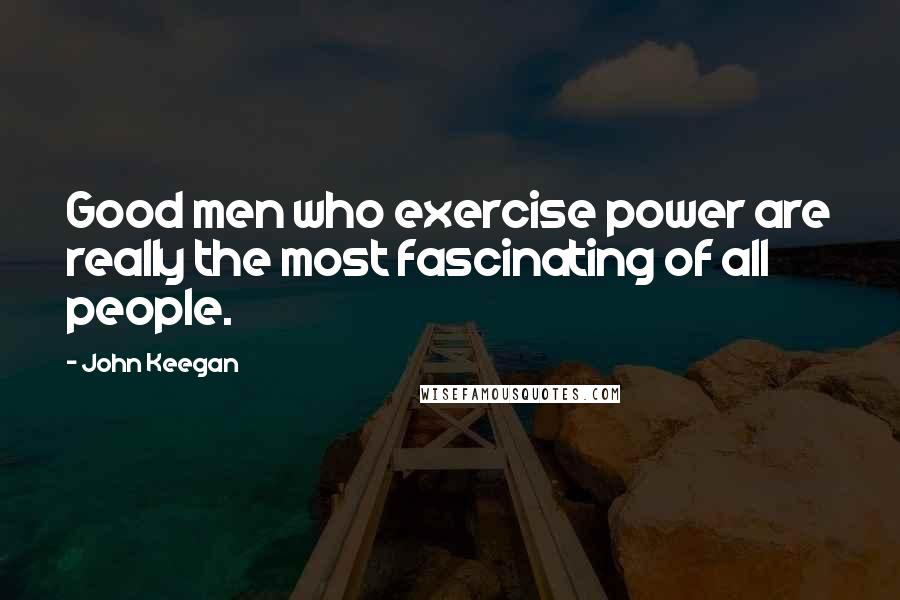 John Keegan quotes: Good men who exercise power are really the most fascinating of all people.