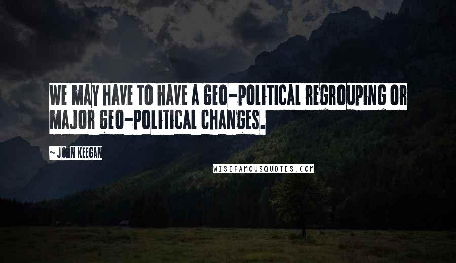 John Keegan quotes: We may have to have a geo-political regrouping or major geo-political changes.