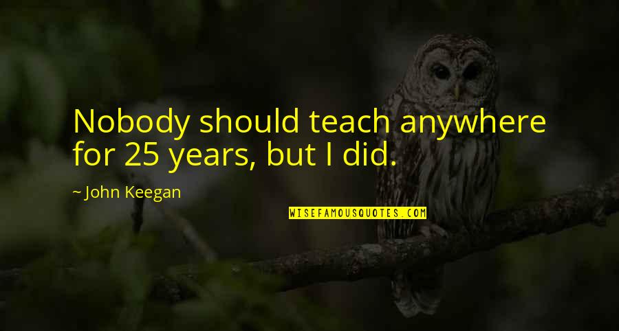 John Keegan Quotes By John Keegan: Nobody should teach anywhere for 25 years, but