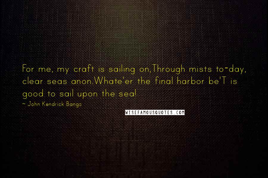 John Kendrick Bangs quotes: For me, my craft is sailing on,Through mists to-day, clear seas anon.Whate'er the final harbor be'T is good to sail upon the sea! John Kendrick Bangs quotes: For me, my craft is sailing on,Through mists to-day, clear seas anon.Whate'er the final harbor be'T is good to sail upon the sea!