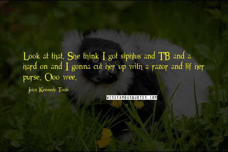 John Kennedy Toole quotes: Look at that. She think I got siphlus and TB and a hard-on and I gonna cut her up with a razor and lif her purse. Ooo-wee.