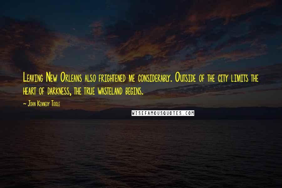 John Kennedy Toole quotes: Leaving New Orleans also frightened me considerably. Outside of the city limits the heart of darkness, the true wasteland begins.