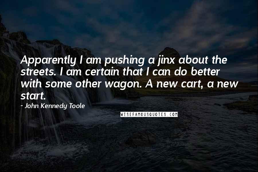 John Kennedy Toole quotes: Apparently I am pushing a jinx about the streets. I am certain that I can do better with some other wagon. A new cart, a new start.