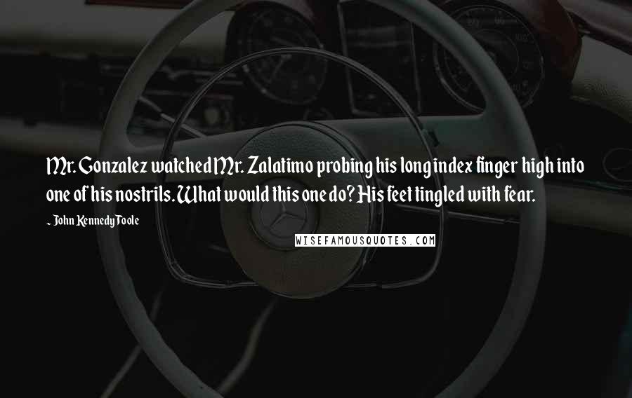 John Kennedy Toole quotes: Mr. Gonzalez watched Mr. Zalatimo probing his long index finger high into one of his nostrils. What would this one do? His feet tingled with fear.