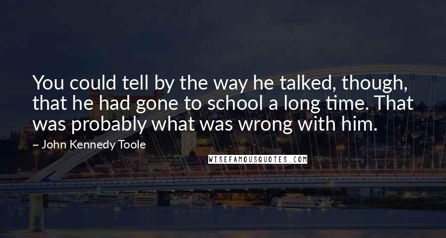 John Kennedy Toole quotes: You could tell by the way he talked, though, that he had gone to school a long time. That was probably what was wrong with him.