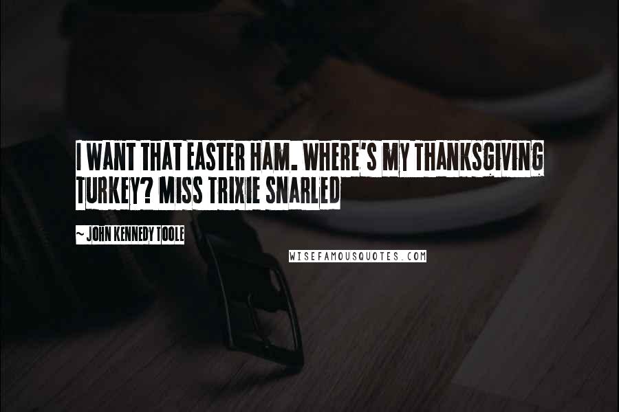 John Kennedy Toole quotes: I want that Easter Ham. Where's my Thanksgiving Turkey? Miss Trixie snarled