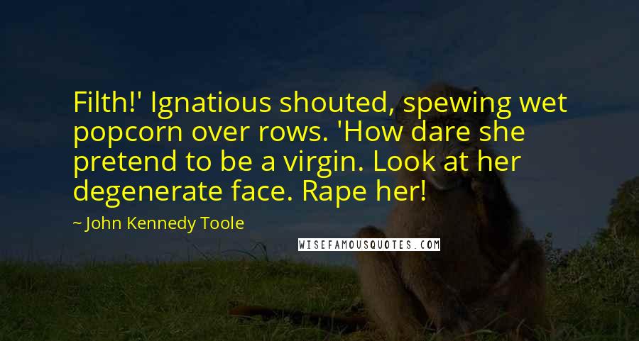 John Kennedy Toole quotes: Filth!' Ignatious shouted, spewing wet popcorn over rows. 'How dare she pretend to be a virgin. Look at her degenerate face. Rape her!