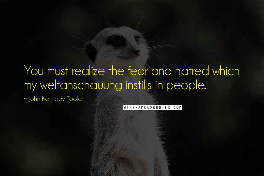 John Kennedy Toole quotes: You must realize the fear and hatred which my weltanschauung instills in people.