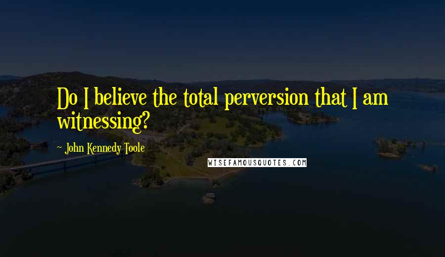 John Kennedy Toole quotes: Do I believe the total perversion that I am witnessing?