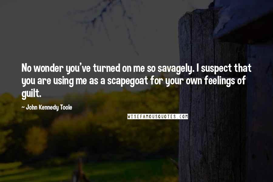 John Kennedy Toole quotes: No wonder you've turned on me so savagely. I suspect that you are using me as a scapegoat for your own feelings of guilt.