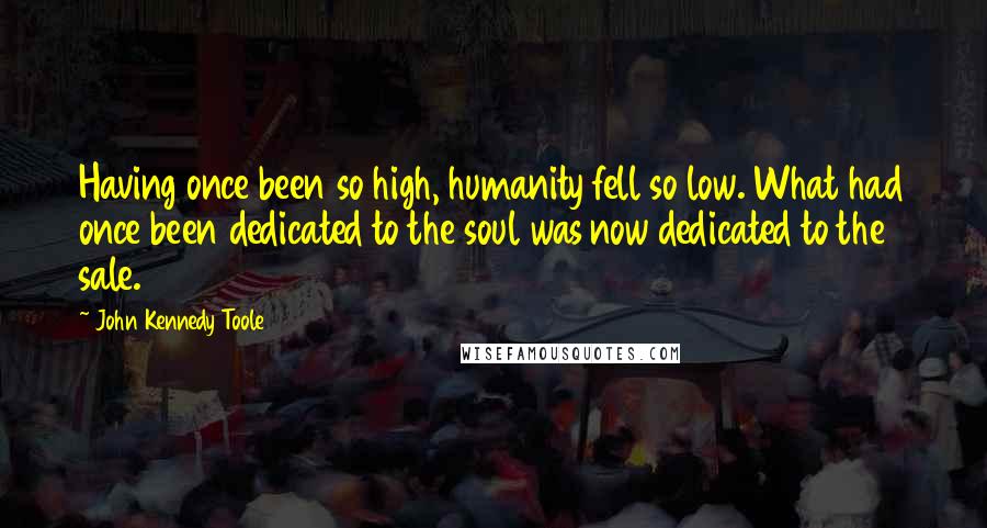 John Kennedy Toole quotes: Having once been so high, humanity fell so low. What had once been dedicated to the soul was now dedicated to the sale.