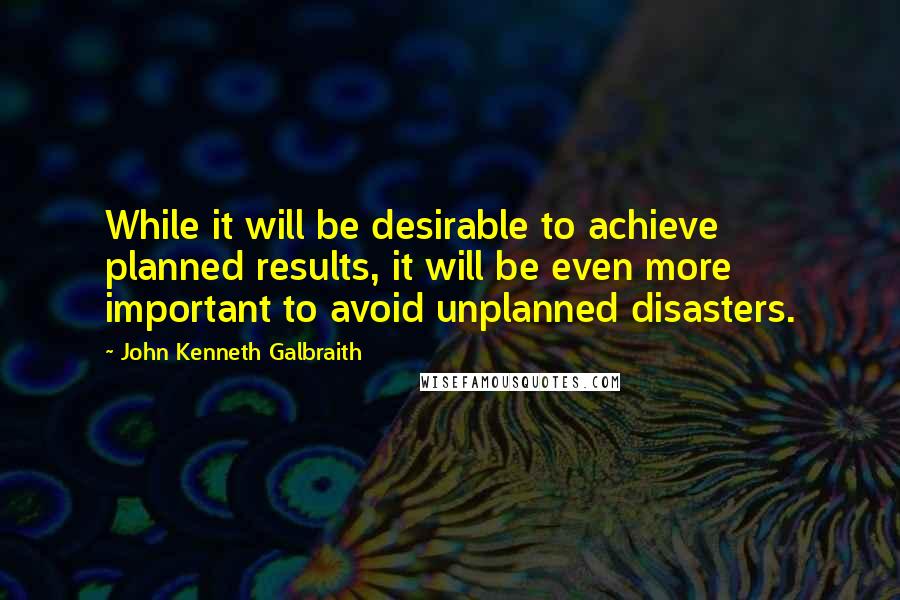 John Kenneth Galbraith quotes: While it will be desirable to achieve planned results, it will be even more important to avoid unplanned disasters.