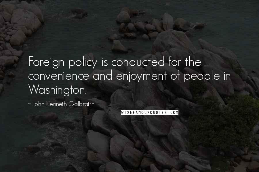 John Kenneth Galbraith quotes: Foreign policy is conducted for the convenience and enjoyment of people in Washington.