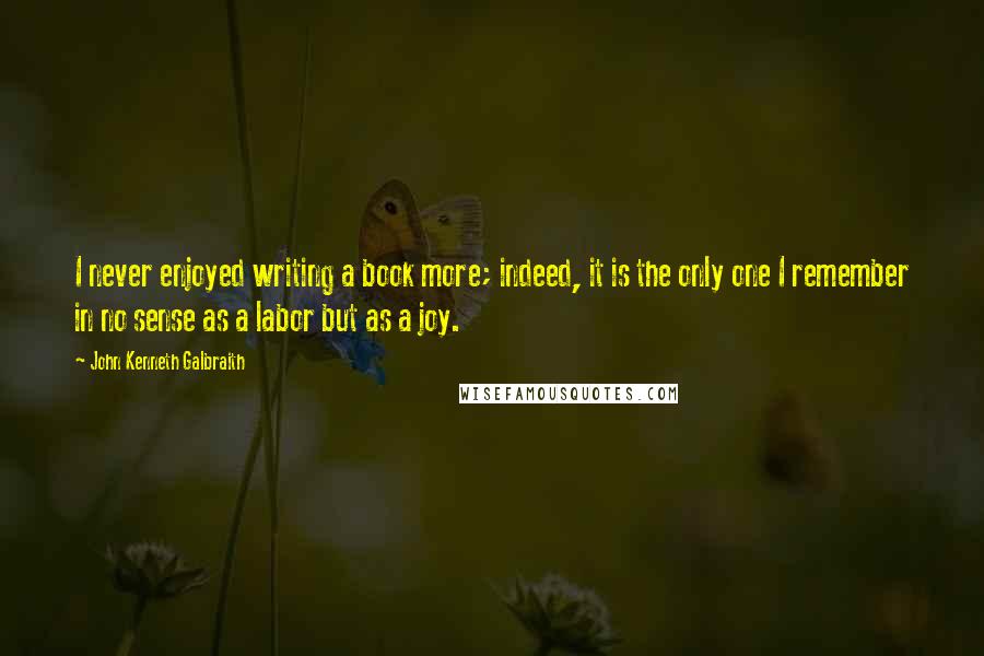John Kenneth Galbraith quotes: I never enjoyed writing a book more; indeed, it is the only one I remember in no sense as a labor but as a joy.