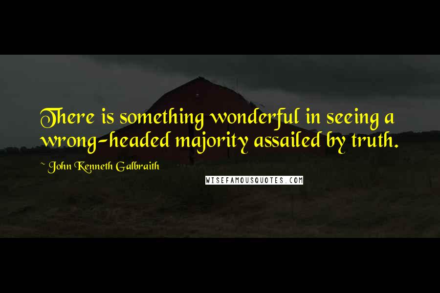 John Kenneth Galbraith quotes: There is something wonderful in seeing a wrong-headed majority assailed by truth.