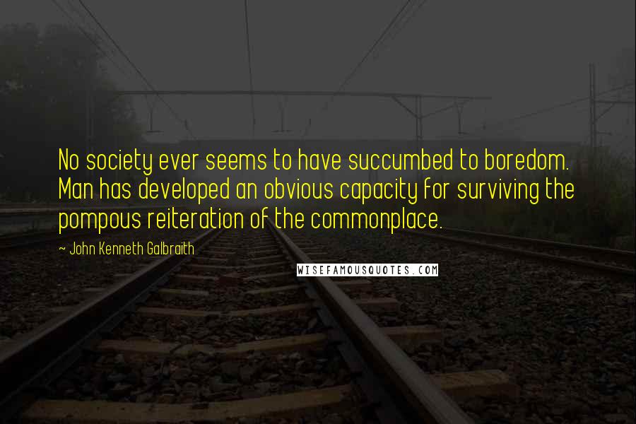 John Kenneth Galbraith quotes: No society ever seems to have succumbed to boredom. Man has developed an obvious capacity for surviving the pompous reiteration of the commonplace.