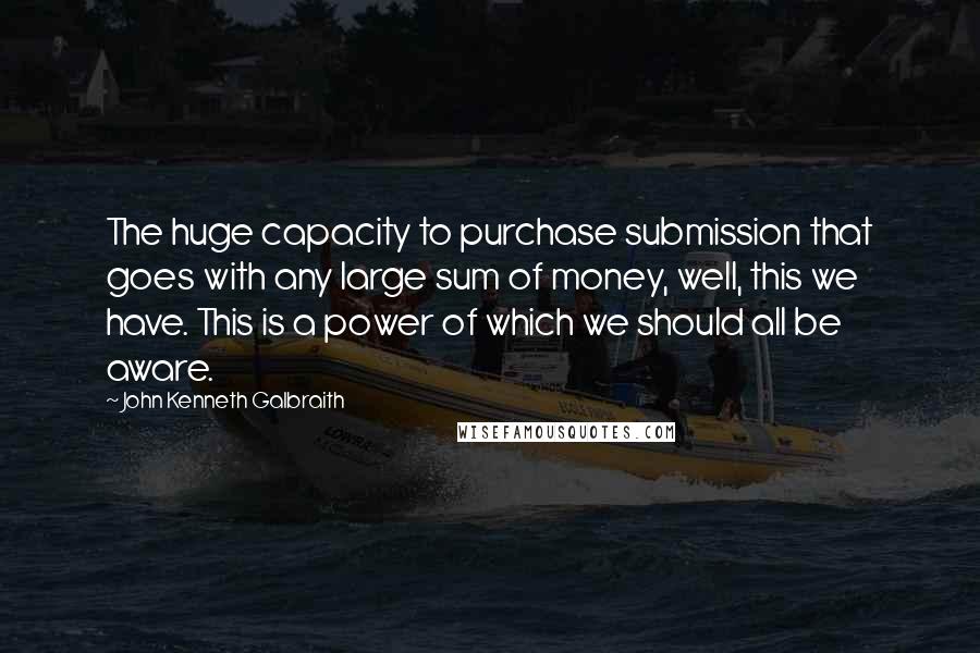 John Kenneth Galbraith quotes: The huge capacity to purchase submission that goes with any large sum of money, well, this we have. This is a power of which we should all be aware.