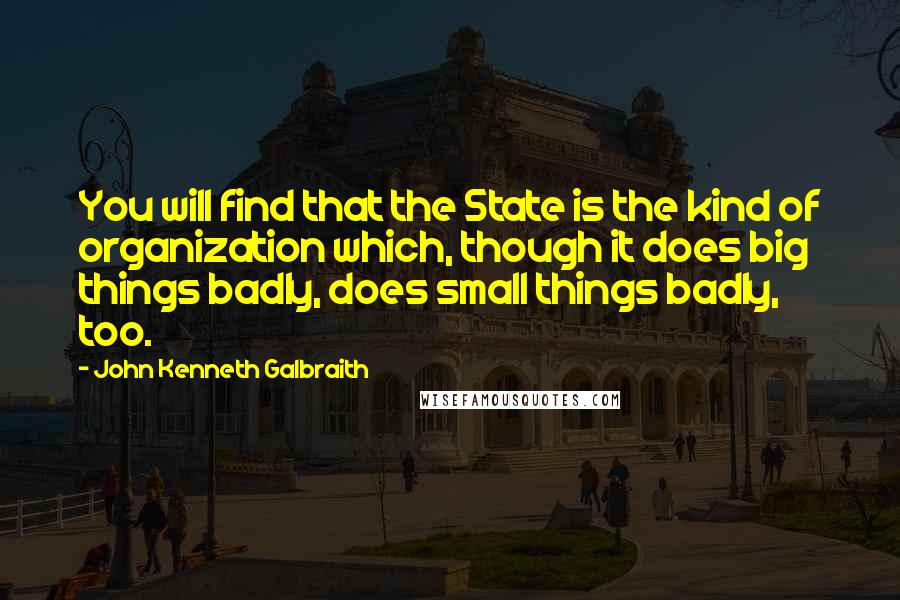 John Kenneth Galbraith quotes: You will find that the State is the kind of organization which, though it does big things badly, does small things badly, too.
