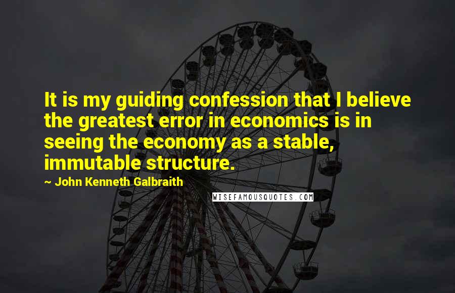 John Kenneth Galbraith quotes: It is my guiding confession that I believe the greatest error in economics is in seeing the economy as a stable, immutable structure.