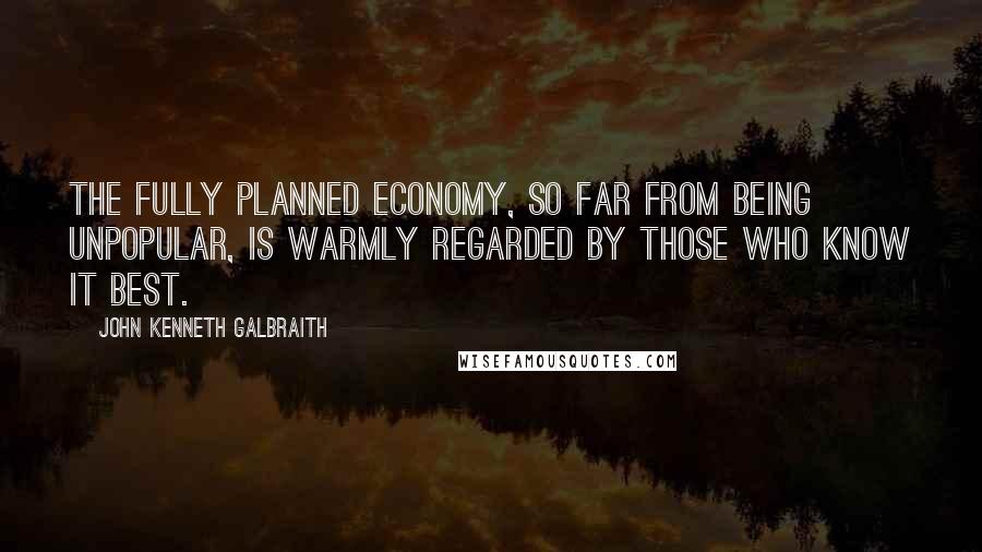 John Kenneth Galbraith quotes: The fully planned economy, so far from being unpopular, is warmly regarded by those who know it best.
