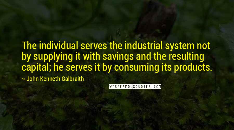 John Kenneth Galbraith quotes: The individual serves the industrial system not by supplying it with savings and the resulting capital; he serves it by consuming its products.
