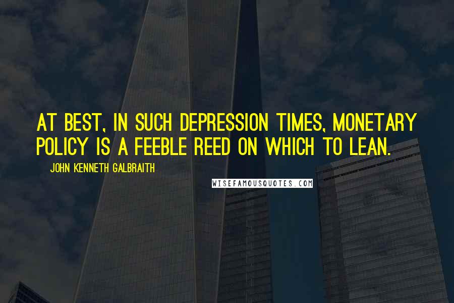 John Kenneth Galbraith quotes: At best, in such depression times, monetary policy is a feeble reed on which to lean.