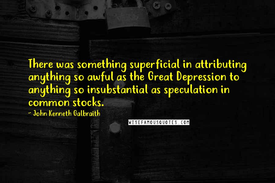 John Kenneth Galbraith quotes: There was something superficial in attributing anything so awful as the Great Depression to anything so insubstantial as speculation in common stocks.