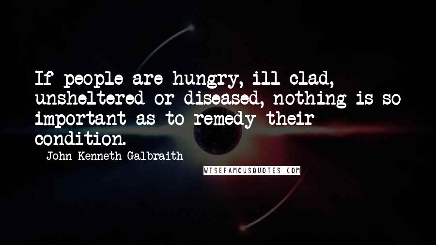 John Kenneth Galbraith quotes: If people are hungry, ill-clad, unsheltered or diseased, nothing is so important as to remedy their condition.