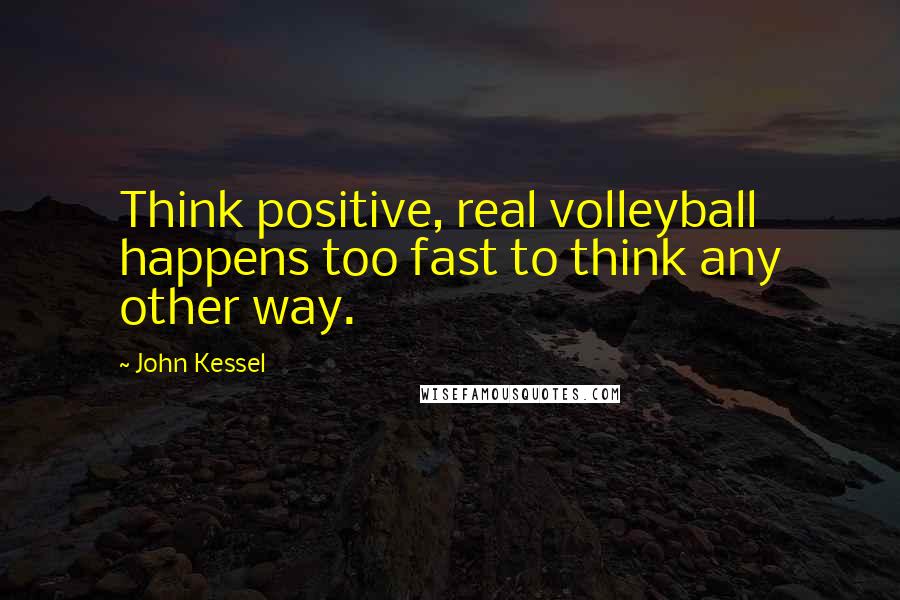 John Kessel quotes: Think positive, real volleyball happens too fast to think any other way.